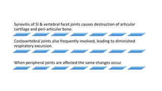 Synovitis of SI & vertebral facet joints causes destruction of articular
cartilage and peri-articular bone.
Costovertebral joints also frequently involved, leading to diminished
respiratory excursion.
When peripheral joints are affected the same changes occur.
 