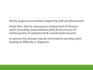 Rarely atypical presentation beginning with peripheral joint.
Chest Pain: Due to subsequent involvement of thoracic
spine (including costovertebral joint) & occurrence of
enthesopathy of costosternal & manibriosternal joint.
In women the disease may be restricted to sacroiliac joint
leading to difficulty in diagnosis.
 