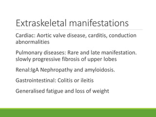 Extraskeletal manifestations
Cardiac: Aortic valve disease, carditis, conduction
abnormalities
Pulmonary diseases: Rare and late manifestation.
slowly progressive fibrosis of upper lobes
Renal:IgA Nephropathy and amyloidosis.
Gastrointestinal: Colitis or ileitis
Generalised fatigue and loss of weight
 