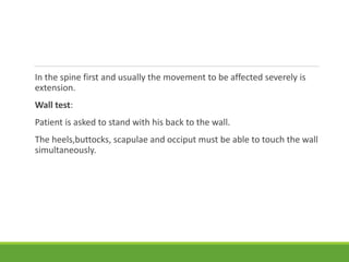 In the spine first and usually the movement to be affected severely is
extension.
Wall test:
Patient is asked to stand with his back to the wall.
The heels,buttocks, scapulae and occiput must be able to touch the wall
simultaneously.
 