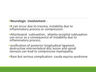 •Neurologic involvement :
•It can occur due to trauma, instability due to
inflammatory process or compression.
•Atlantoaxial subluxation, atlanto-occipital subluxation
can occur as a consequence of instability due to
inflammatory process.
•ossification of posterior longitudinal ligament,
destructive intervertebral disc lesion and spinal
stenosis can lead to compressive myelopathy.
•Rare but serious complication: cauda equina syndrome
 