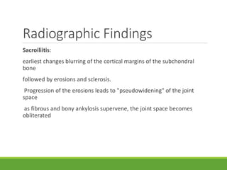 Radiographic Findings
Sacroiliitis:
earliest changes blurring of the cortical margins of the subchondral
bone
followed by erosions and sclerosis.
Progression of the erosions leads to "pseudowidening" of the joint
space
as fibrous and bony ankylosis supervene, the joint space becomes
obliterated
 