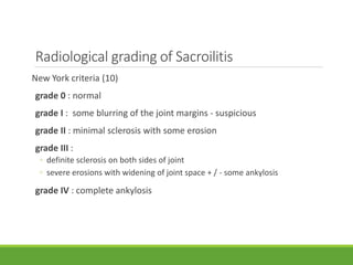 Radiological grading of Sacroilitis
New York criteria (10)
grade 0 : normal
grade I : some blurring of the joint margins - suspicious
grade II : minimal sclerosis with some erosion
grade III :
◦ definite sclerosis on both sides of joint
◦ severe erosions with widening of joint space + / - some ankylosis
grade IV : complete ankylosis
 
