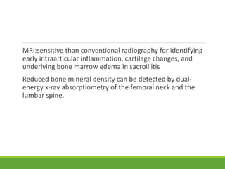 MRI:sensitive than conventional radiography for identifying
early intraarticular inflammation, cartilage changes, and
underlying bone marrow edema in sacroiliitis
Reduced bone mineral density can be detected by dual-
energy x-ray absorptiometry of the femoral neck and the
lumbar spine.
 