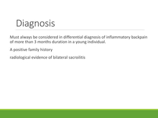 Diagnosis
Must always be considered in differential diagnosis of inflammatory backpain
of more than 3 months duration in a young individual.
A positive family history
radiological evidence of bilateral sacroilitis
 
