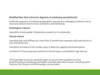 Modified New York criteria for diagnosis of ankylosing spondylitis(11)
A definite diagnosis of ankylosing spondylitis requires the radiological criterion and at
least one clinical criterion to be satisfied as defined below.
Radiological criterion
Sacroiliitis at least grade 2 bilaterally or grade 3 or 4 unilaterally.
Clinical criteria
Low back pain and stiffness for more than 3 months that improves with exercise but is
not relieved by rest.
Limitation of motion of the lumbar spine in both the sagittal and frontal planes.
Limitation of chest expansion relative to normal values correlated for age and sex.
All reasonable measures should be taken to ensure that symptoms are due
predominantly to ankylosing spondylitis and that alternative causes, including spinal
fracture, disc disease and fibromyalgia, are excluded.
 