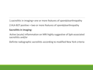 1.sacroilitis in imaging+ one or more features of spondyloarthropathy
2.HLA B27 positive + two or more features of spondyloarthropathy
Sacroilitis in imaging:
Active (acute) inflammation on MRI highly suggestive of SpA-associated
sacroiliitis and/or
Definite radiographic sacroiliitis according to modified New York criteria
 