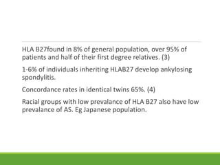 HLA B27found in 8% of general population, over 95% of
patients and half of their first degree relatives. (3)
1-6% of individuals inheriting HLAB27 develop ankylosing
spondylitis.
Concordance rates in identical twins 65%. (4)
Racial groups with low prevalance of HLA B27 also have low
prevalance of AS. Eg Japanese population.
 
