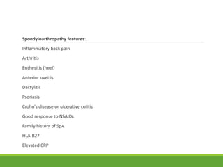 Spondyloarthropathy features:
Inflammatory back pain
Arthritis
Enthesitis (heel)
Anterior uveitis
Dactylitis
Psoriasis
Crohn's disease or ulcerative colitis
Good response to NSAIDs
Family history of SpA
HLA-B27
Elevated CRP
 
