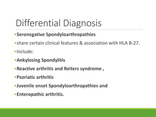 Differential Diagnosis
•Seronegative Spondyloarthropathies
•share certain clinical features & association with HLA B-27.
•Include:
•Ankylosing Spondylitis
•Reactive arthritis and Reiters syndrome ,
•Psoriatic arthritis
•Juvenile onset Spondyloarthropathies and
•Enteropathic arthritis.
 