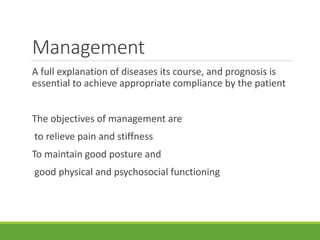 Management
A full explanation of diseases its course, and prognosis is
essential to achieve appropriate compliance by the patient
The objectives of management are
to relieve pain and stiffness
To maintain good posture and
good physical and psychosocial functioning
 