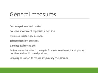 General measures
Encouraged to remain active
Preserve movement especially extension
maintain satisfactory posture,
Spinal extension exercises,
dancing, swimming etc
Patients must be asked to sleep in firm mattress in supine or prone
position and avoid lateral position.
Smoking cessation to reduce respiratory compromise.
 