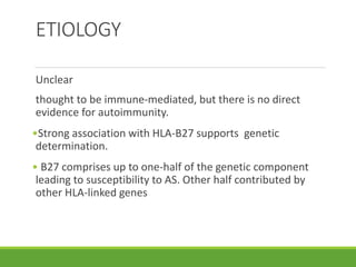 ETIOLOGY
Unclear
thought to be immune-mediated, but there is no direct
evidence for autoimmunity.
•Strong association with HLA-B27 supports genetic
determination.
• B27 comprises up to one-half of the genetic component
leading to susceptibility to AS. Other half contributed by
other HLA-linked genes
 