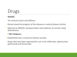 Drugs
NSAIDS:
• for control of pain and stiffness
•Donot retard the progress of the disease or control disease activity.
•Adjuncts to NSAIDS: antispasmodics and sedatives to counter sleep
disturbances
TNF inhibitors:
•Established role in control of disease activity.
•drugs that have been approved for use in AS: Infliximab, adalimumab,
golimumab and Etanercept
 