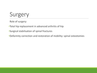 Surgery
Role of surgery:
•Total hip replacement in advanced arthritis of hip
•Surgical stabilisation of spinal fractures
•Deformity correction and restoration of mobility: spinal osteotomies
 