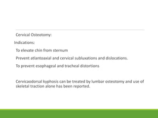 Cervical Osteotomy:
Indications:
To elevate chin from sternum
Prevent atlantoaxial and cervical subluxations and dislocations.
To prevent esophageal and tracheal distortions
Cervicaodorsal kyphosis can be treated by lumbar osteotomy and use of
skeletal traction alone has been reported.
 