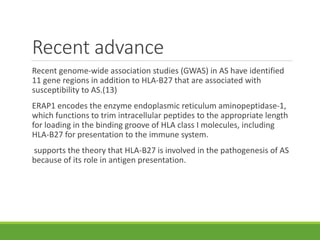 Recent advance
Recent genome-wide association studies (GWAS) in AS have identified
11 gene regions in addition to HLA-B27 that are associated with
susceptibility to AS.(13)
ERAP1 encodes the enzyme endoplasmic reticulum aminopeptidase-1,
which functions to trim intracellular peptides to the appropriate length
for loading in the binding groove of HLA class I molecules, including
HLA-B27 for presentation to the immune system.
supports the theory that HLA-B27 is involved in the pathogenesis of AS
because of its role in antigen presentation.
 