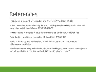 References
1,3.Apley’s system of orthopedics and fractures 9th edition 66-70.
2. Jan Tore Gran, Gunnar Husby, HLA-B27 and spondyloarthropathy: value for
early diagnosis? JMed Genet 1995;32:497-501
4-9.Harrison’s Principles of internal Medicine 18 th edition, chapter 325
Campbell’s operative orthopedics 11 th edition 2316-2319
David S. Pisetsky, and Michael M. Ward, Advances in the treatment of
inflammatory arthritis
Rosaline van den Berg, Désirée M.F.M. van der Heijde, How should we diagnose
spondyloarthritis according to the ASAS classification criteria?
 
