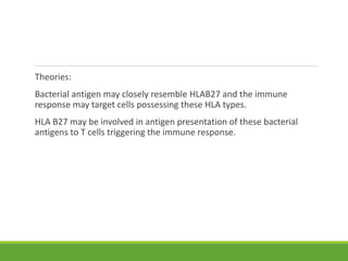 Theories:
Bacterial antigen may closely resemble HLAB27 and the immune
response may target cells possessing these HLA types.
HLA B27 may be involved in antigen presentation of these bacterial
antigens to T cells triggering the immune response.
 
