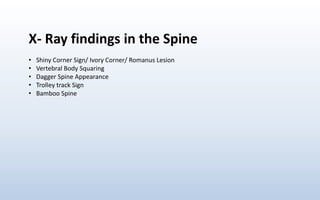X- Ray findings in the Spine
• Shiny Corner Sign/ Ivory Corner/ Romanus Lesion
• Vertebral Body Squaring
• Dagger Spine Appearance
• Trolley track Sign
• Bamboo Spine
 