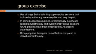 group exercise
 Use of large Swiss balls & group exercise sessions that
include hydrotherapy are enjoyable and very helpful.
 In some European countries, professionally supervised
special physiotherapy and hydrotherapy group sessions
for AS patients have been organized by AS patient
organizations.
 Group physical therapy is cost-effective compared to
individualized therapy.
12 December 2020Ratankhuman (M.P.T., Ortho & Sports)
104
 