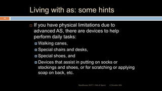 Living with as: some hints
 If you have physical limitations due to
advanced AS, there are devices to help
perform daily tasks:
 Walking canes,
 Special chairs and desks,
 Special shoes, and
 Devices that assist in putting on socks or
stockings and shoes, or for scratching or applying
soap on back, etc.
12 December 2020Ratankhuman (M.P.T., Ortho & Sports)
105
 