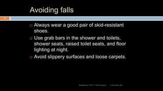 Avoiding falls
 Always wear a good pair of skid-resistant
shoes.
 Use grab bars in the shower and toilets,
shower seats, raised toilet seats, and floor
lighting at night.
 Avoid slippery surfaces and loose carpets.
12 December 2020Ratankhuman (M.P.T., Ortho & Sports)
106
 