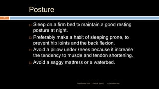 Posture
 Sleep on a firm bed to maintain a good resting
posture at night.
 Preferably make a habit of sleeping prone, to
prevent hip joints and the back flexion.
 Avoid a pillow under knees because it increase
the tendency to muscle and tendon shortening.
 Avoid a saggy mattress or a waterbed.
12 December 2020Ratankhuman (M.P.T., Ortho & Sports)
107
 