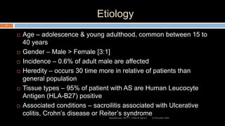 Etiology
 Age – adolescence & young adulthood, common between 15 to
40 years
 Gender – Male > Female [3:1]
 Incidence – 0.6% of adult male are affected
 Heredity – occurs 30 time more in relative of patients than
general population
 Tissue types – 95% of patient with AS are Human Leucocyte
Antigen (HLA-B27) positive
 Associated conditions – sacroilitis associated with Ulcerative
colitis, Crohn’s disease or Reiter’s syndrome
12 December 2020Ratankhuman (M.P.T., Ortho & Sports)
11
 