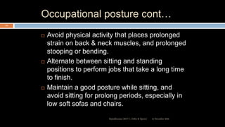 Occupational posture cont…
 Avoid physical activity that places prolonged
strain on back & neck muscles, and prolonged
stooping or bending.
 Alternate between sitting and standing
positions to perform jobs that take a long time
to finish.
 Maintain a good posture while sitting, and
avoid sitting for prolong periods, especially in
low soft sofas and chairs.
12 December 2020Ratankhuman (M.P.T., Ortho & Sports)
112
 