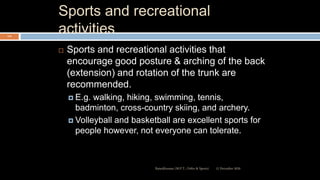 Sports and recreational
activities
 Sports and recreational activities that
encourage good posture & arching of the back
(extension) and rotation of the trunk are
recommended.
 E.g. walking, hiking, swimming, tennis,
badminton, cross-country skiing, and archery.
 Volleyball and basketball are excellent sports for
people however, not everyone can tolerate.
12 December 2020Ratankhuman (M.P.T., Ortho & Sports)
114
 