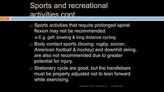 Sports and recreational
activities cont…
 Sports activities that require prolonged spinal
flexion may not be recommended.
 E.g. golf, bowling & long distance cycling
 Body contact sports (boxing, rugby, soccer,
American football & hockey) and downhill skiing,
are also not recommended due to greater
potential for injury.
 Stationary cycle are good, but the handlebars
must be properly adjusted not to lean forward
while exercising.
12 December 2020Ratankhuman (M.P.T., Ortho & Sports)
115
 
