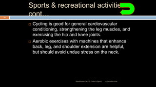 Sports & recreational activities
cont…
 Cycling is good for general cardiovascular
conditioning, strengthening the leg muscles, and
exercising the hip and knee joints.
 Aerobic exercises with machines that enhance
back, leg, and shoulder extension are helpful,
but should avoid undue stress on the neck.
12 December 2020Ratankhuman (M.P.T., Ortho & Sports)
116
 