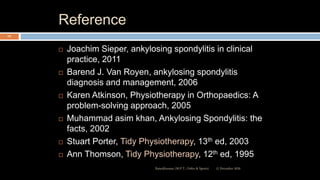 Reference
 Joachim Sieper, ankylosing spondylitis in clinical
practice, 2011
 Barend J. Van Royen, ankylosing spondylitis
diagnosis and management, 2006
 Karen Atkinson, Physiotherapy in Orthopaedics: A
problem-solving approach, 2005
 Muhammad asim khan, Ankylosing Spondylitis: the
facts, 2002
 Stuart Porter, Tidy Physiotherapy, 13th ed, 2003
 Ann Thomson, Tidy Physiotherapy, 12th ed, 1995
12 December 2020Ratankhuman (M.P.T., Ortho & Sports)
127
 