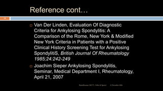 Reference cont…
 Van Der Linden, Evaluation Of Diagnostic
Criteria for Ankylosing Spondylitis: A
Comparison of the Rome, New York & Modified
New York Criteria in Patients with a Positive
Clinical History Screening Test for Ankylosing
SpondylitiS, British Journal Of Rheumatology
1985;24:242-249
 Joachim Sieper Ankylosing Spondylitis,
Seminar, Medical Department I, Rheumatology,
April 21, 2007
12 December 2020Ratankhuman (M.P.T., Ortho & Sports)
128
 