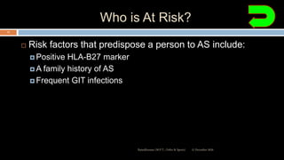 Who is At Risk?
 Risk factors that predispose a person to AS include:
 Positive HLA-B27 marker
 A family history of AS
 Frequent GIT infections
12 December 2020Ratankhuman (M.P.T., Ortho & Sports)
13
 