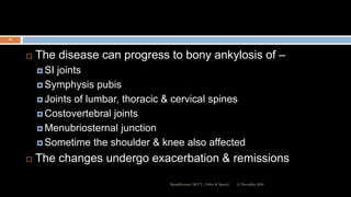  The disease can progress to bony ankylosis of –
 SI joints
 Symphysis pubis
 Joints of lumbar, thoracic & cervical spines
 Costovertebral joints
 Menubriosternal junction
 Sometime the shoulder & knee also affected
 The changes undergo exacerbation & remissions
12 December 2020Ratankhuman (M.P.T., Ortho & Sports)
16
 