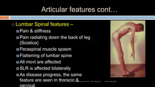Articular features cont…
 Lumbar Spinal features –
 Pain & stiffness
 Pain radiating down the back of leg
(Sciatica)
 Peraspinal muscle spasm
 Flattening of lumbar spine
 All movt are affected
 SLR is affected bilaterally
 As disease progress, the same
feature are seen in thoracic &
cervical
12 December 2020Ratankhuman (M.P.T., Ortho & Sports)
25
 
