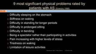 9 most significant physical problems rated by
patients with AS (Dziedzic 1998)
 Difficulty sleeping on the stomach
 Stiffness on waking
 Difficulty in standing for longer periods
 Difficulty in prolonged sitting
 Difficulty in bending
 Being a spectator rather than participating in activities
 Pain increasing with higher levels of stress
 Tiredness on waking
 Limitation of leisure activities
12 December 2020Ratankhuman (M.P.T., Ortho & Sports)
37
 