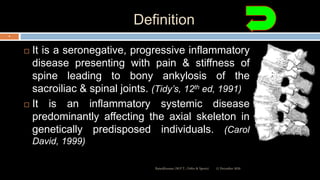 Definition
 It is a seronegative, progressive inflammatory
disease presenting with pain & stiffness of
spine leading to bony ankylosis of the
sacroiliac & spinal joints. (Tidy’s, 12th ed, 1991)
 It is an inflammatory systemic disease
predominantly affecting the axial skeleton in
genetically predisposed individuals. (Carol
David, 1999)
12 December 2020Ratankhuman (M.P.T., Ortho & Sports)
4
 