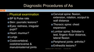 Diagnostic Procedures of As
 Physical examination
 BP & Pulse rate
 Skin: psoriatic lesions?
 Eyes: redness, irregular
pupil?
 Heart: murmur?
 Lungs
 Costovertebral,
costotransverse &
manubriosternal joints
 Cervical spine: flexion,
extension, rotation, occiput to
wall distance
 Thoracic spine: chest
expansion
 Lumbar spine; Schober’s
test, fingers–floor distance,
lateral flexion
 Peripheral joints: arthritis?
 Enthesitis lesions?
12 December 2020
49
Ratankhuman (M.P.T., Ortho & Sports)
 