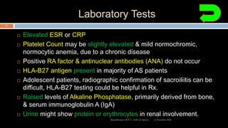 Laboratory Tests
 Elevated ESR or CRP
 Platelet Count may be slightly elevated & mild normochromic,
normocytic anemia, due to a chronic disease
 Positive RA factor & antinuclear antibodies (ANA) do not occur
 HLA-B27 antigen present in majority of AS patients
 Adolescent patients, radiographic confirmation of sacroiliitis can be
difficult, HLA-B27 testing could be helpful in Rx.
 Raised levels of Alkaline Phosphatase, primarily derived from bone,
& serum immunoglobulin A (IgA)
 Urine might show protein or erythrocytes in renal involvement.
12 December 2020Ratankhuman (M.P.T., Ortho & Sports)
51
 