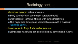 Radiology cont...
 Vertebral column often shows –
 Bony sclerosis with squaring of vertebral bodies
 Ossification of annulus fibrosis with syndesmophytes.
 This might lead to fusion of vertebral column with a classical
“Bamboo Spine”.
 Involvement of hip & shoulder joints –
 Joint space narrowing can be detected by conventional X-rays.
12 December 2020Ratankhuman (M.P.T., Ortho & Sports)
53
 