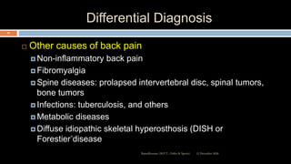 Differential Diagnosis
 Other causes of back pain
 Non-inflammatory back pain
 Fibromyalgia
 Spine diseases: prolapsed intervertebral disc, spinal tumors,
bone tumors
 Infections: tuberculosis, and others
 Metabolic diseases
 Diffuse idiopathic skeletal hyperosthosis (DISH or
Forestier’disease
12 December 2020Ratankhuman (M.P.T., Ortho & Sports)
63
 