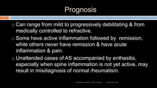 Prognosis
 Can range from mild to progressively debilitating & from
medically controlled to refractive.
 Some have active inflammation followed by remission,
while others never have remission & have acute
inflammation & pain.
 Unattended cases of AS accompanied by enthesitis,
especially when spine inflammation is not yet active, may
result in misdiagnosis of normal rheumatism.
12 December 2020Ratankhuman (M.P.T., Ortho & Sports)
65
 
