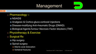 Management
 Pharmacology –
 NSAIDS
 Analgesic & Cortico-gluco-corticoid injections
 Disease-modifying Anti-rheumatic Drugs (DMAD)
 Biological AgentsTumour Necrosis Factor blockers (TNF)
 Physiotherapy & Exercise
 Surgical Rx
 Hip surgery
 Spinal surgery
 Atlanto axial dislocation
 Vertebral fractures 12 December 2020Ratankhuman (M.P.T., Ortho & Sports)
76
 