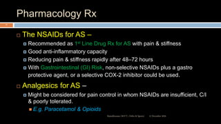 Pharmacology Rx
 The NSAIDs for AS –
 Recommended as 1st Line Drug Rx for AS with pain & stiffness
 Good anti-inflammatory capacity
 Reducing pain & stiffness rapidly after 48–72 hours
 With Gastrointestinal (GI) Risk, non-selective NSAIDs plus a gastro
protective agent, or a selective COX-2 inhibitor could be used.
 Analgesics for AS –
 Might be considered for pain control in whom NSAIDs are insufficient, C/I
& poorly tolerated.
 E.g. Paracetamol & Opioids
12 December 2020Ratankhuman (M.P.T., Ortho & Sports)
77
 