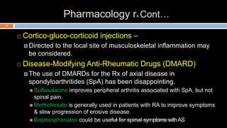 Pharmacology rx Cont…
 Cortico-gluco-corticoid injections –
 Directed to the local site of musculoskeletal inflammation may
be considered.
 Disease-Modifying Anti-Rheumatic Drugs (DMARD)
 The use of DMARDs for the Rx of axial disease in
spondyloarthritides (SpA) has been disappointing.
 Sulfasalazine improves peripheral arthritis associated with SpA, but not
spinal pain.
 Methotrexate is generally used in patients with RA to improve symptoms
& slow progression of erosive disease.
 Bisphosphonates could be useful for spinal symptoms withAS12 December 2020Ratankhuman (M.P.T., Ortho & Sports)
79
 