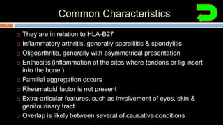 Common Characteristics
 They are in relation to HLA-B27
 Inflammatory arthritis, generally sacroiliitis & spondylitis
 Oligoarthritis, generally with asymmetrical presentation
 Enthesitis (inflammation of the sites where tendons or lig insert
into the bone.)
 Familial aggregation occurs
 Rheumatoid factor is not present
 Extra-articular features, such as involvement of eyes, skin &
genitourinary tract
 Overlap is likely between several of causative conditions12 December 2020Ratankhuman (M.P.T., Ortho & Sports)
8
 