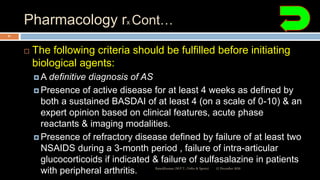 Pharmacology rx Cont…
 The following criteria should be fulfilled before initiating
biological agents:
 A definitive diagnosis of AS
 Presence of active disease for at least 4 weeks as defined by
both a sustained BASDAI of at least 4 (on a scale of 0-10) & an
expert opinion based on clinical features, acute phase
reactants & imaging modalities.
 Presence of refractory disease defined by failure of at least two
NSAIDS during a 3-month period , failure of intra-articular
glucocorticoids if indicated & failure of sulfasalazine in patients
with peripheral arthritis. 12 December 2020Ratankhuman (M.P.T., Ortho & Sports)
81
 